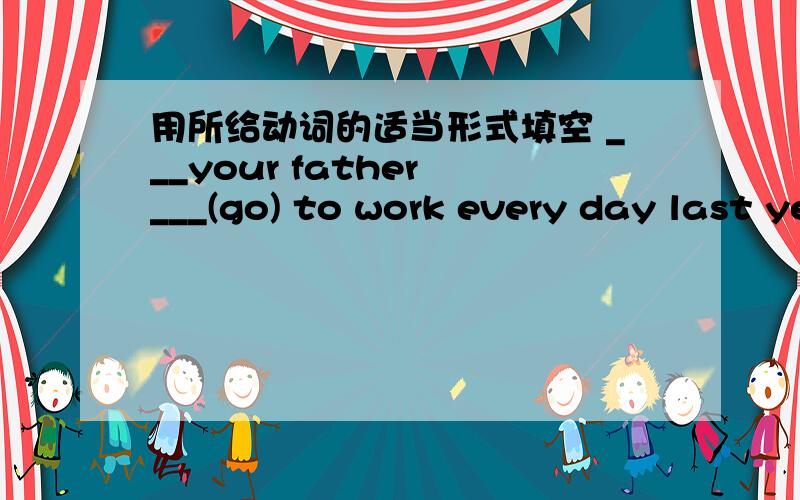 用所给动词的适当形式填空 ___your father ___(go) to work every day last year?