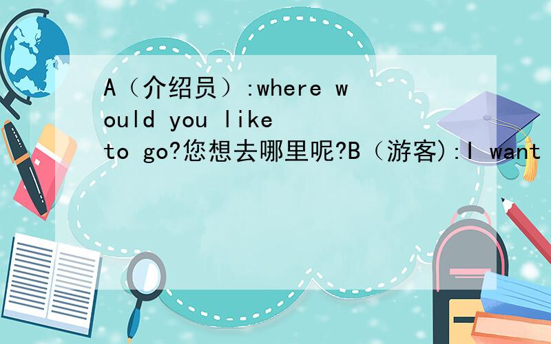 A（介绍员）:where would you like to go?您想去哪里呢?B（游客):I want to go somewhere warm...我想去一个温暖的地方 ...A：How about Hawaii 夏威夷怎么样呢?B：Oh,it's too far ...噢,那儿太远了...A：Singapore 新加坡