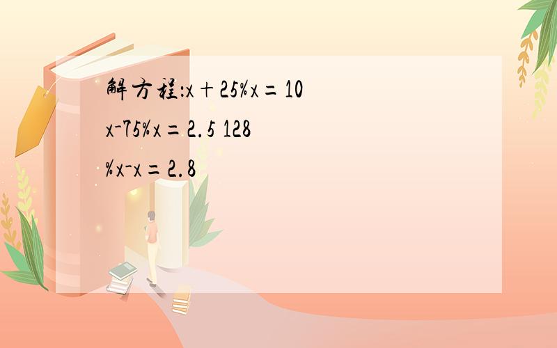 解方程：x+25%x=10 x-75%x=2.5 128%x-x=2.8