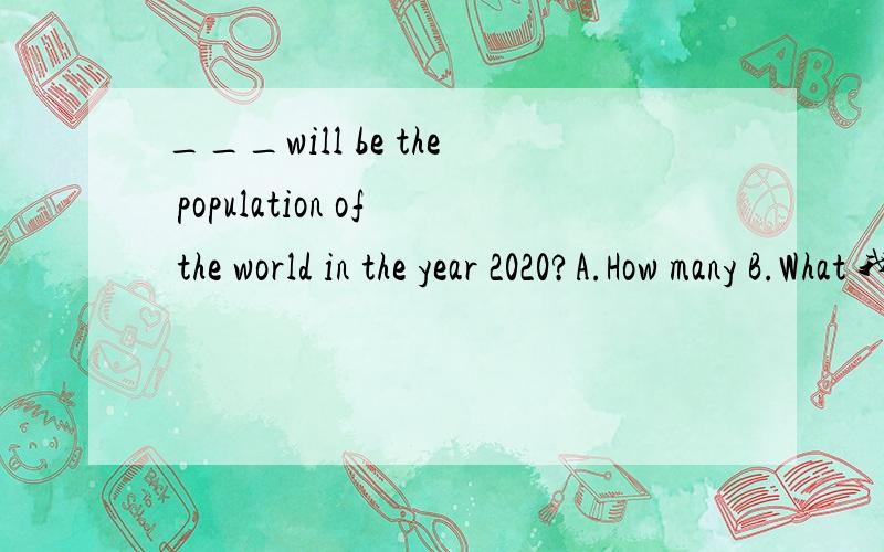 ___will be the population of the world in the year 2020?A.How many B.What 我选的是A,是错误的.为什么错?答案B为什么是对的?