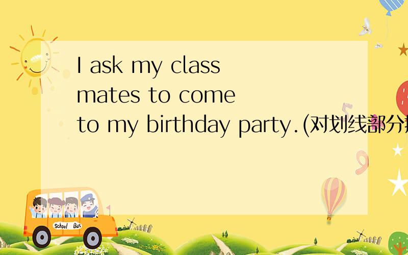I ask my classmates to come to my birthday party.(对划线部分提问）划线部分是I asked my classmates to come to my birthday party.(对划线部分提问）划线部分是my classmates