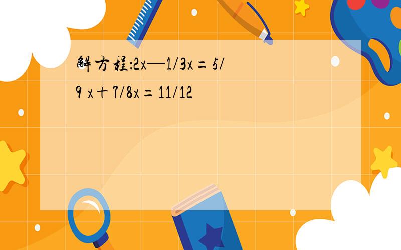 解方程：2x—1/3x=5/9 x＋7/8x=11/12