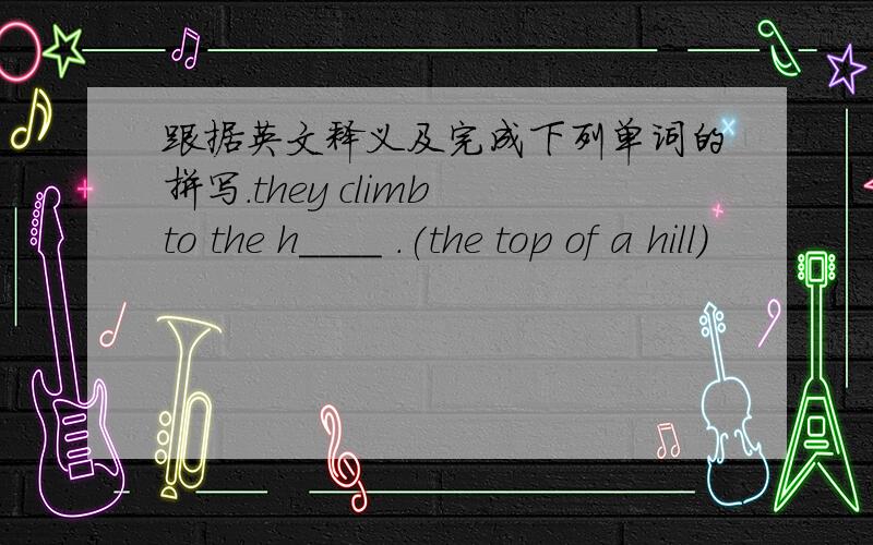 跟据英文释义及完成下列单词的拼写.they climb to the h____ .(the top of a hill)