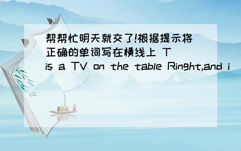 帮帮忙明天就交了!根据提示将正确的单词写在横线上 T_ is a TV on the table Ringht,and i__ is colorfu