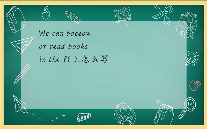 We can boeeow or read books in the l( ).怎么写
