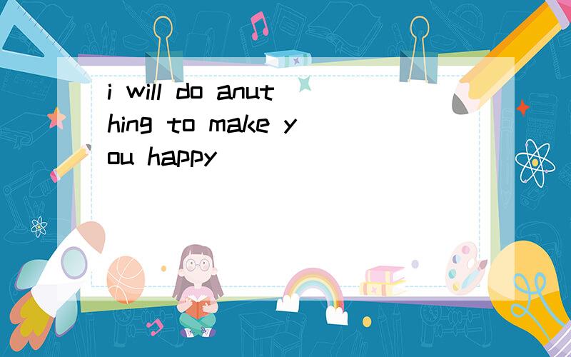 i will do anuthing to make you happy