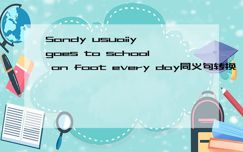 Sandy usuaiiy goes to school on foot every day同义句转换