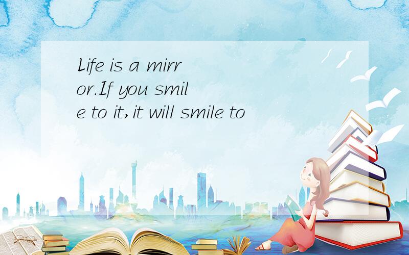 Life is a mirror.If you smile to it,it will smile to