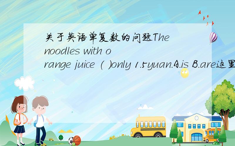 关于英语单复数的问题The noodles with orange juice ( )only 1.5yuan.A.is B.are这里的noodles是把它看成一个整体用is,还是看成简单的单复问题用are?为什么