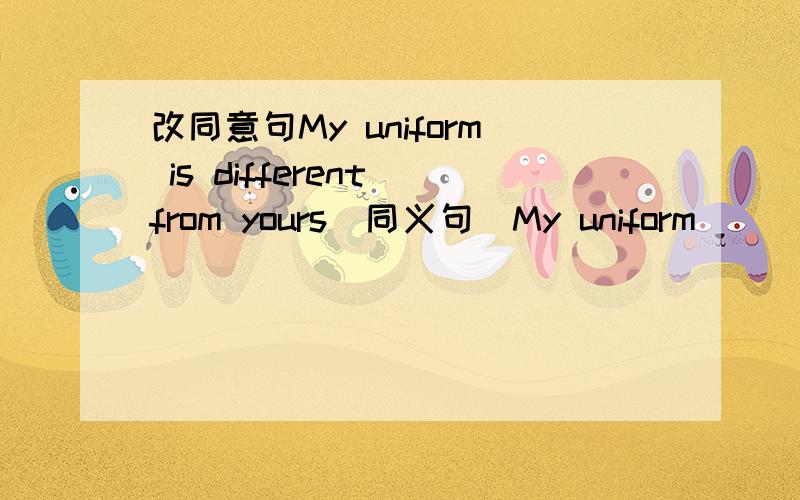 改同意句My uniform is different from yours（同义句）My uniform ____ ____yours