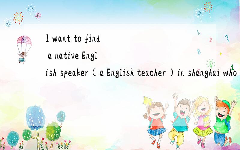 I want to find a native English speaker(a English teacher)in shanghai who want to learn ChineseI can speak English,but not very well,so I want to talk to a native English speaker to practise.If you are a native English speaker who want to learn nativ