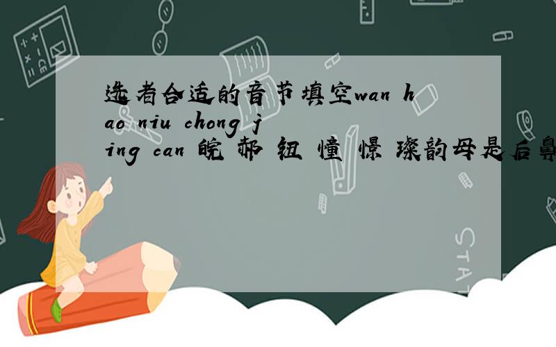 选者合适的音节填空wan hao niu chong jing can 皖 郝 钮 憧 憬 璨韵母是后鼻音的字：声母是翘舌音的字：声母是平舌音的字：