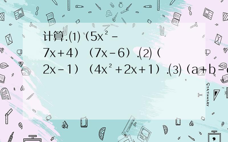 计算.⑴﹙5x²－7x＋4﹚﹙7x－6﹚.⑵﹙2x－1﹚﹙4x²＋2x＋1﹚.⑶﹙a＋b－c﹚﹙a－b－c﹚.⑷﹙2x－3y－z﹚﹙2x－3y＋z﹚.⑸﹙x－3﹚﹙x＋3﹚﹙x²＋9﹚.⑹﹙x－y﹚³＋﹙x＋y﹚³.