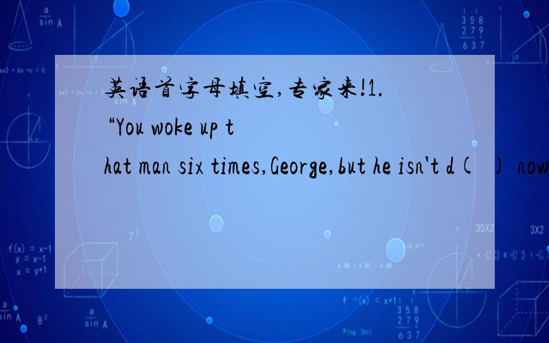 英语首字母填空,专家来!1.“You woke up that man six times,George,but he isn't d( ) now.