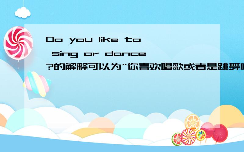 Do you like to sing or dance?的解释可以为“你喜欢唱歌或者是跳舞吗?” Do you like to sing or dance?句中“or”可以翻译为“或者”吗?