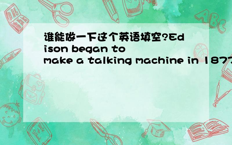 谁能做一下这个英语填空?Edison began to make a talking machine in 1877.At first he used paper ____ holes yo make a sound.He worked ____ months on this idea,at he found ____ record a person is voice.But the first machine was very simple and