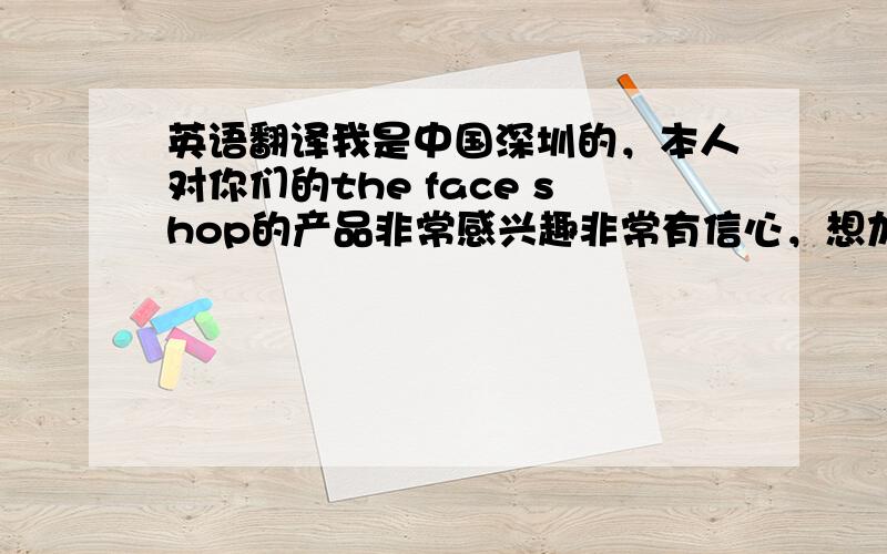 英语翻译我是中国深圳的，本人对你们的the face shop的产品非常感兴趣非常有信心，想加盟你们的品牌，但我一直无法联系到你们中国的代理商，请问我怎么才能够联系到中国的代理商？或方