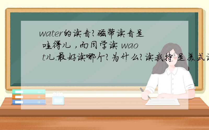 water的读音?磁带读音是 哇得儿 ,而同学读 wao t儿.最好读哪个?为什么?读我特 是美式读法还是英式读法，一般我们学谁？