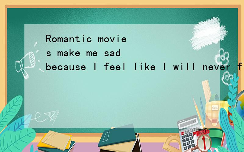 Romantic movies make me sad because I feel like I will never find a love like that. 高手解答!