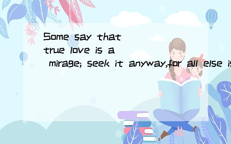 Some say that true love is a mirage; seek it anyway,for all else is surely