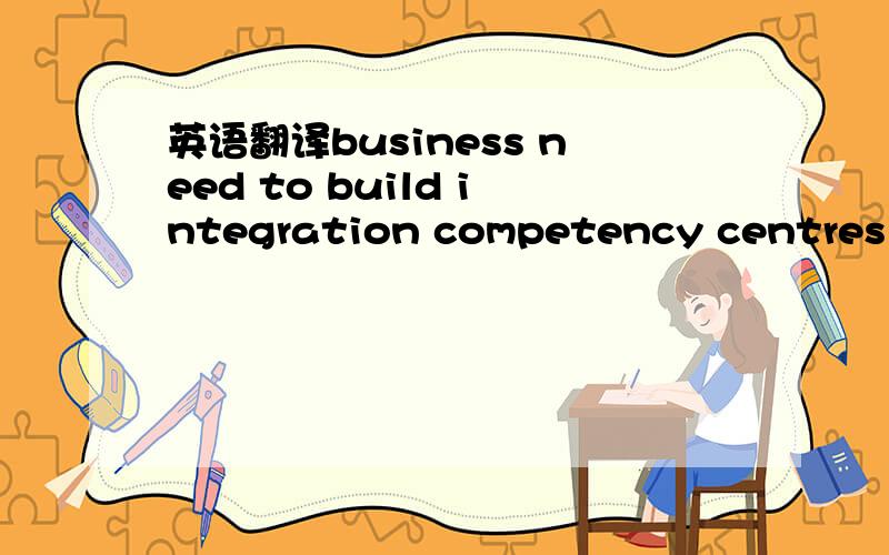 英语翻译business need to build integration competency centres dedicated to managing the integration effort.怎样翻译?