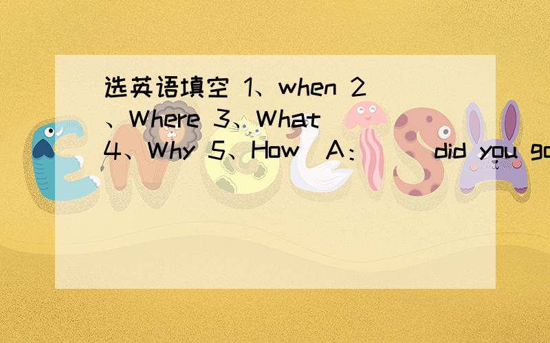 选英语填空 1、when 2、Where 3、What 4、Why 5、How(A：( )did you go?B：I went to the zoo.) (A:（ B：I’ m fine.Thank you.)