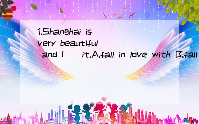 1.Shanghai is very beautiful and I _ it.A.fall in love with B.fall in like with C.fall in love in D.feel in love with2.If you want to talk to your teacher ,you should _ _first.A.called to her B.called up her C.call her up D.called her up 3.There are
