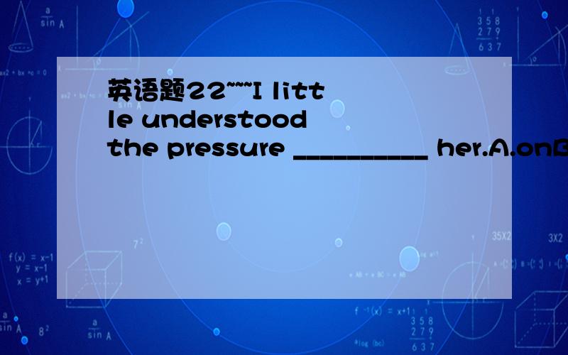 英语题22~~~I little understood the pressure __________ her.A.onB.in  C.atD.against