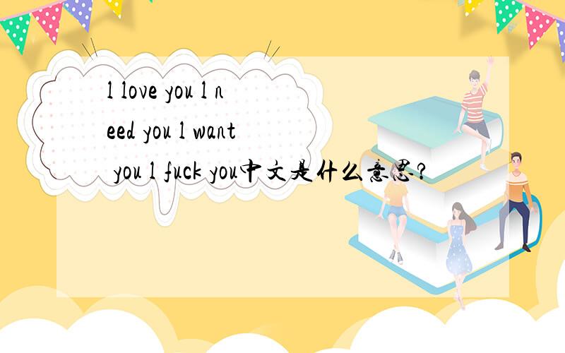 l love you l need you l want you l fuck you中文是什么意思?