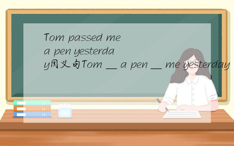 Tom passed me a pen yesterday同义句Tom __ a pen __ me yesterday