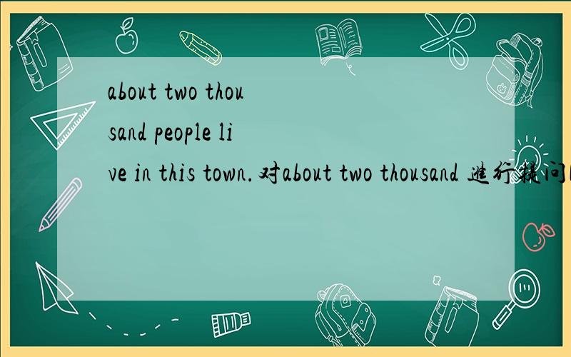 about two thousand people live in this town.对about two thousand 进行提问[ ] [ ] people live in this town?