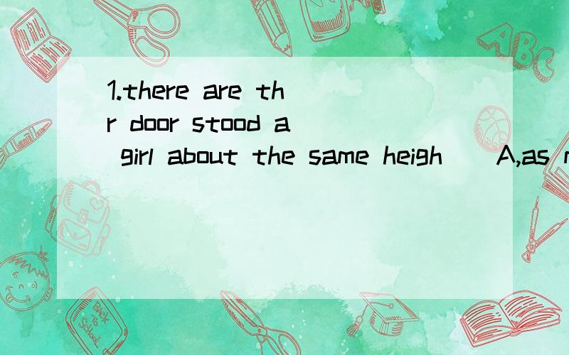 1.there are thr door stood a girl about the same heigh _ A,as me B,as mine C,with mine 为什么选B.