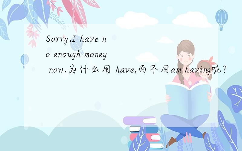 Sorry,I have no enough money now.为什么用 have,而不用am having呢?