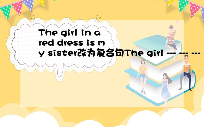 The girl in a red dress is my sister改为复合句The girl --- --- --- a red dress is my sister