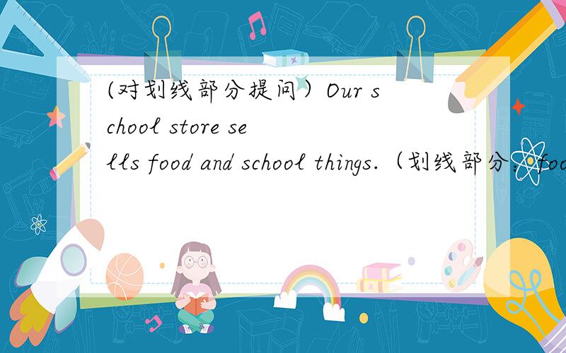 (对划线部分提问）Our school store sells food and school things.（划线部分：food and school things）