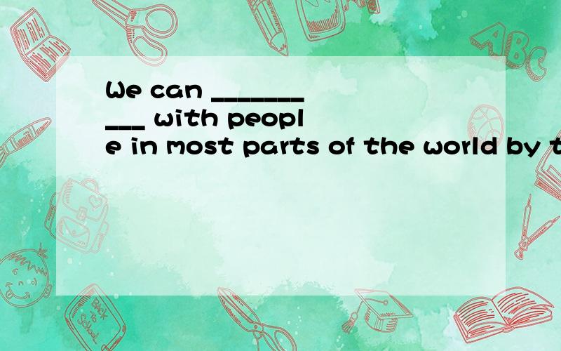 We can __________ with people in most parts of the world by telephone.