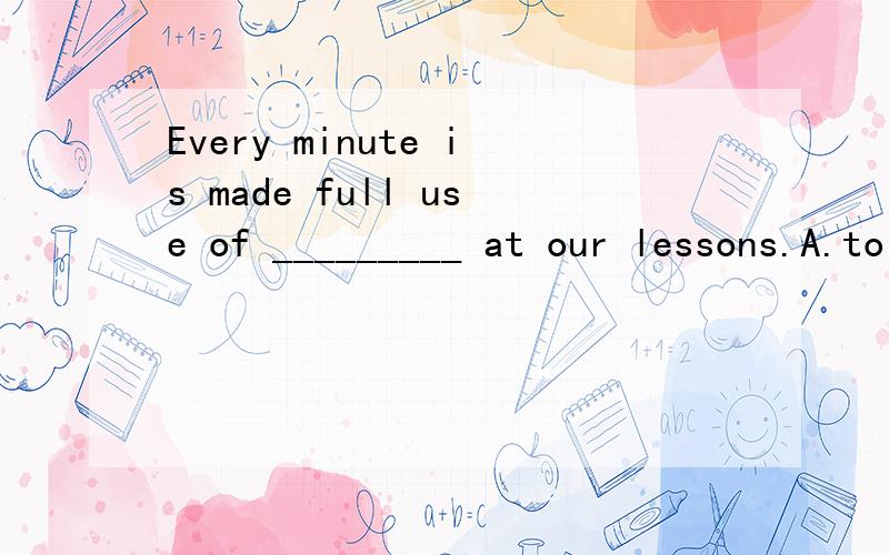 Every minute is made full use of _________ at our lessons.A.to work B.working C.work D.worked 可我觉得应该是A.按道理应该是made full use of every minute to work 用带to 的不定式作made full use of every minute的目的状语.我说