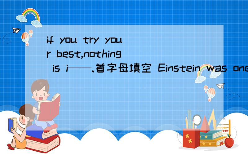 if you try your best,nothing is i——.首字母填空 Einstein was one of the greatest scientists in the world.He was born in Germany and in 1932 he was made to leave his c—— and move to America,He s—— there for25 years until he died.
