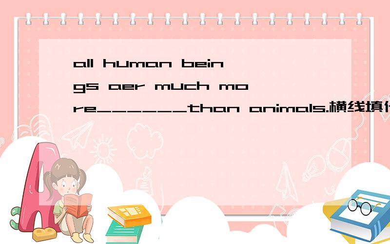 all human beings aer much more______than animals.横线填什么?