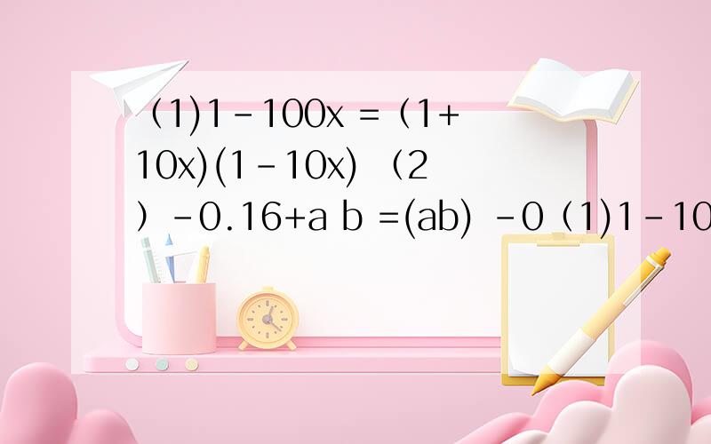 （1)1-100x =（1+10x)(1-10x) （2）-0.16+a b =(ab) -0（1)1-100x  =（1+10x)(1-10x) （2）-0.16+a b =(ab) -0.4 =(ab+0.4)(ab-0.4) （3）（a+b+c) -（a-b-c)  =(a+b+c+a-b-c)(a+b+c-a+b+c） =2a(2b+2c) =4a(b+c) （4）9a -（b-c)  =(3a+b-c)(3a-b+c) 5