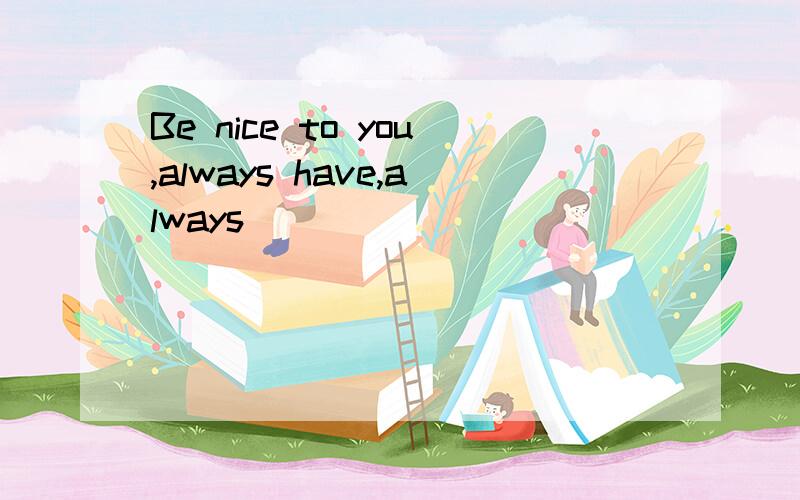 Be nice to you,always have,always