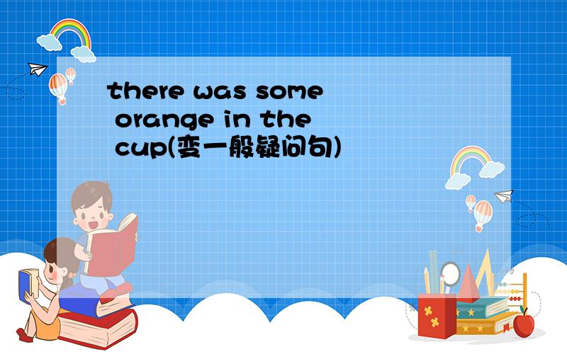 there was some orange in the cup(变一般疑问句)
