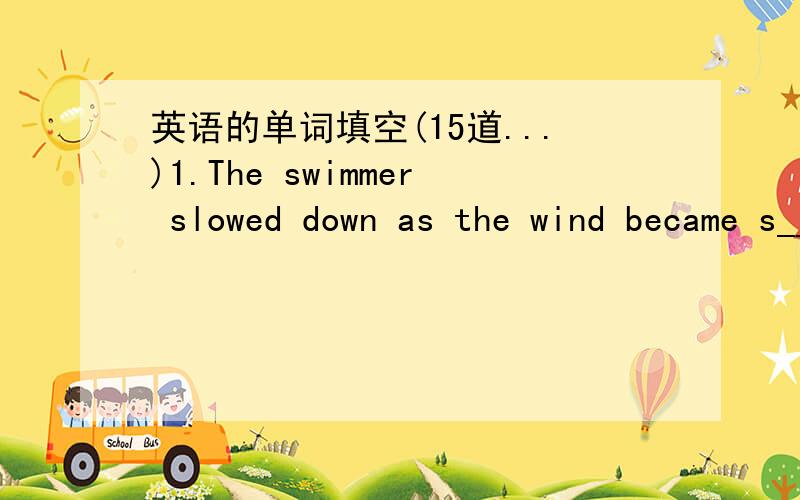 英语的单词填空(15道...)1.The swimmer slowed down as the wind became s__ and the waves higher.2.Mr.Wang helped them solve the problem,so they were very t__ to him.3.He rushed to the fire and carried the little girl to s__.4.We must stop the fa