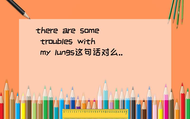 there are some troubles with my lungs这句话对么..