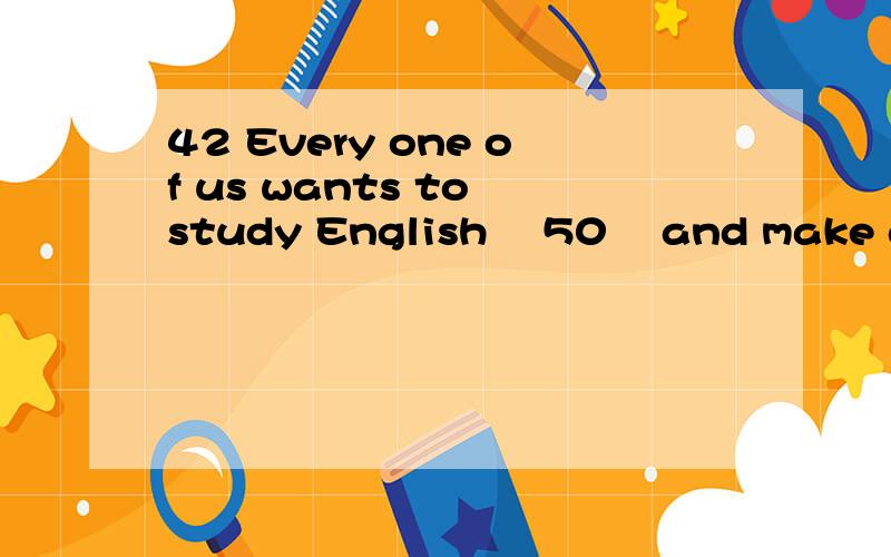 42 Every one of us wants to study English 　50　 and make great progress in studying帮忙做环形填空42 Every one of us wants to study English 　50　 and make great progress in studying English.But the most important thing 　51　 we should