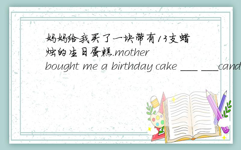 妈妈给我买了一块带有13支蜡烛的生日蛋糕.mother bought me a birthday cake ___ ___candles