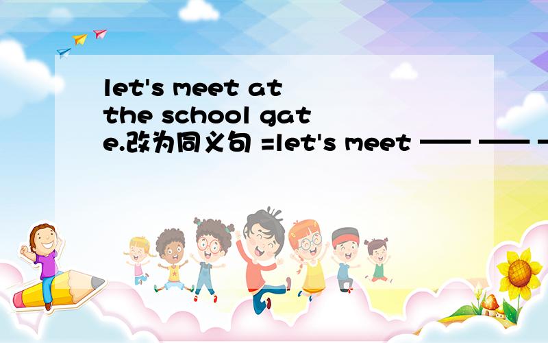 let's meet at the school gate.改为同义句 =let's meet —— —— —— —— —— ——