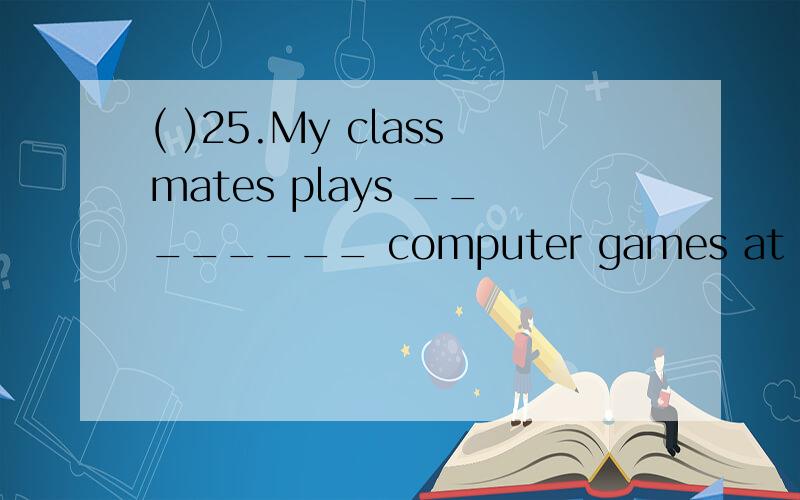 ( )25.My classmates plays ________ computer games at the weekends.A.too much B.too many C.much too D.many too