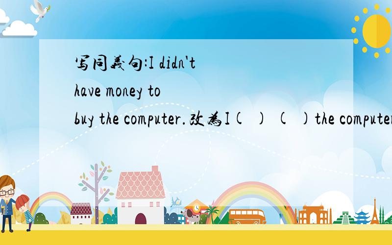 写同义句:I didn't have money to buy the computer.改为I( ) ( )the computer.We have green shoes and yellow ones at the store.改为We have bags ( ) ( ) ( ) ( )at the store.
