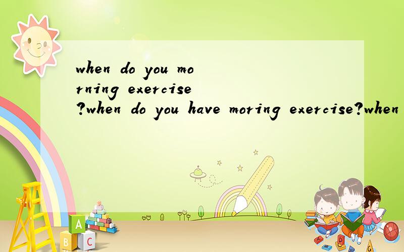when do you morning exercise?when do you have moring exercise?when do you do your morning exercise?这三句是否都正确,如果错请帮忙指明哪里,谢谢!
